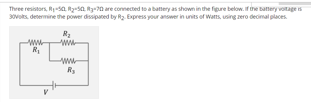 Three resistors, R1=50, R2=50, R3=70 are connected to a battery as shown in the figure below. If the battery voltage is
30Volts, determine the power dissipated by R2. Express your answer in units of Watts, using zero decimal places.
R2
ww-
R1
R3
V
