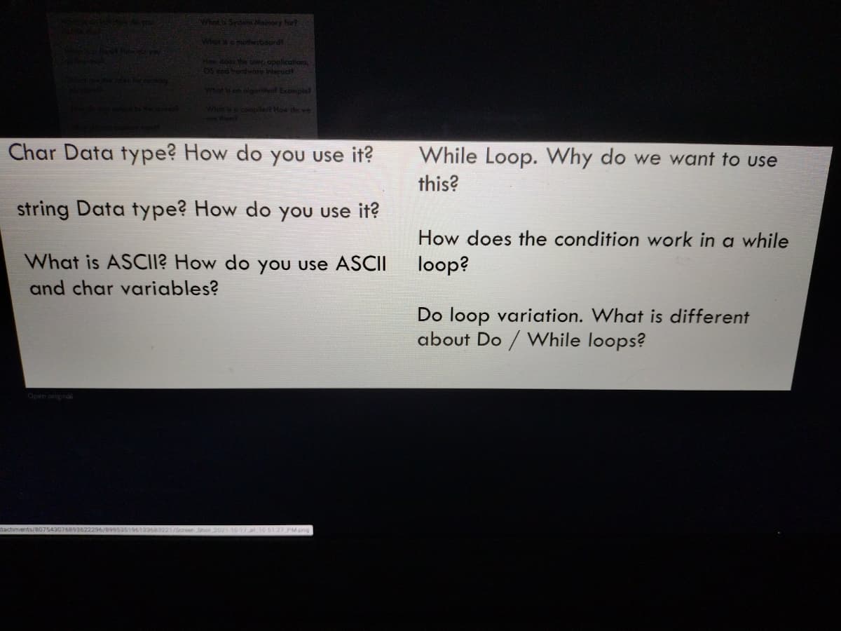 What & Sytem Memory fort
Whoro moterbourd
Haw dothe er, opplications
OS and hordwae Interoct
Whot on olgoril Exomplet
Whet s a compilert How de we
Char Data type? How do you use it?
While Loop. Why do we want to use
this?
string Data type? How do you use it?
How does the condition work in a while
What is ASCII? How do you use ASCII
loop?
and char variables?
Do loop variation. What is different
about Do / VWhile loops?
Open original
76893622296/8995a516612383221/ en Soot 2021-10-1 /at 10 61.27 PM png
