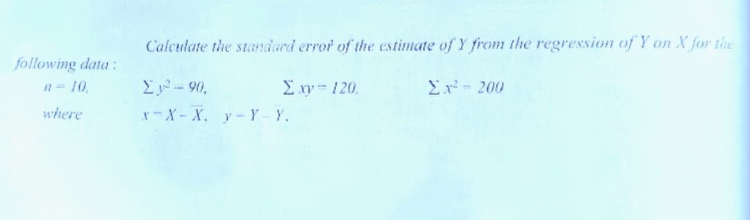 Calculate the standard error of the estimate of Y from the regression of Y on X for the
following data:
n= 10
E y- 90,
Σw- 120.
Ex - 200
where
x-X-X, y-Y Y.
