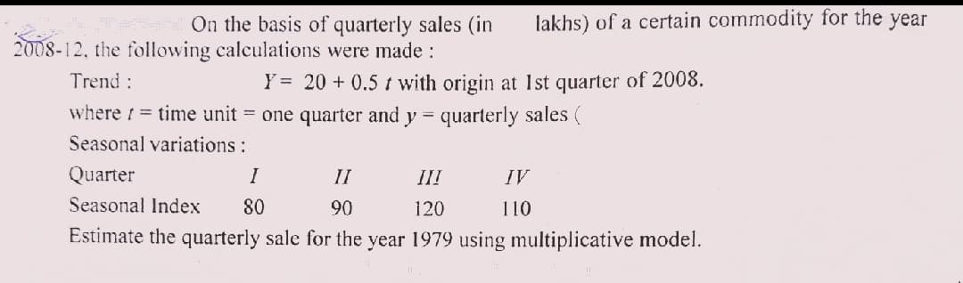 lakhs) of a certain commodity for the year
On the basis of quarterly sales (in
2008-12, the following calculations were made :
Trend:
Y = 20 + 0.5 t with origin at 1st quarter of 2008.
where 1 = time unit = one quarter and y = quarterly sales (
Seasonal variations:
Quarter
I
II
III
IV
Seasonal Index
80
90
120
110
Estimate the quarterly sale for the year 1979 using multiplicative model.
