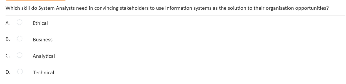 Which skill do System Analysts need in convincing stakeholders to use Information systems as the solution to their organisation opportunities?
А.
Ethical
В.
Business
C.
Analytical
D.
Technical
