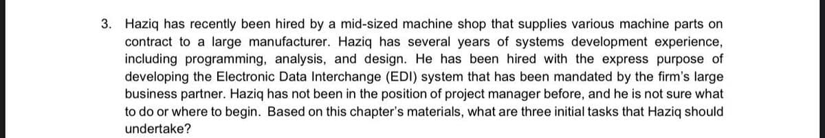 3. Haziq has recently been hired by a mid-sized machine shop that supplies various machine parts on
contract to a large manufacturer. Haziq has several years of systems development experience,
including programming, analysis, and design. He has been hired with the express purpose of
developing the Electronic Data Interchange (EDI) system that has been mandated by the firm's large
business partner. Haziq has not been in the position of project manager before, and he is not sure what
to do or where to begin. Based on this chapter's materials, what are three initial tasks that Haziq should
undertake?
