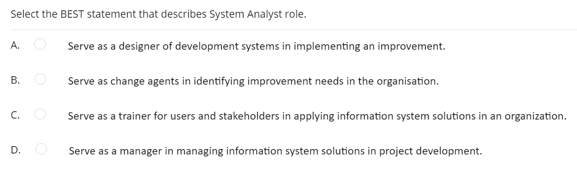 Select the BEST statement that describes System Analyst role.
А.
Serve as a designer of development systems in implementing an improvement.
В.
Serve as change agents in identifying improvement needs in the organisation.
C.
Serve as a trainer for users and stakeholders in applying information system solutions in an organization.
D.
Serve as a manager in managing information system solutions in project development.
