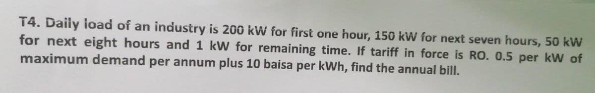 T4. Daily load of an industry is 200 kW for first one hour, 150 kW for next seven hours, 50 kW
for next eight hours and 1 kW for remaining time. If tariff in force is RO. 0.5 per kW of
maximum demand per annum plus 10 baisa per kWh, find the annual bill.