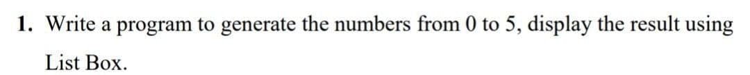 1. Write a program to generate the numbers from 0 to 5, display the result using
List Box.
