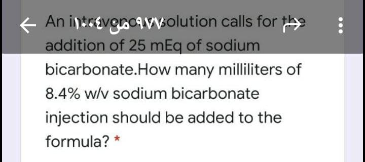 An intrevonoavvolution calls for
addition of 25 mEq of sodium
bicarbonate.How many milliliters of
8.4% w/v sodium bicarbonate
injection should be added to the
formula? *
...
