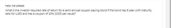 help me please
What is the investor required rate of return for a semi-annual coupon paying bond if the bond has 8 year until maturity,
sells for 1,150 and has a coupon of 10% (1000 par value)?