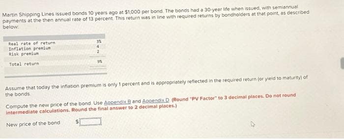 Martin Shipping Lines issued bonds 10 years ago at $1,000 per bond. The bonds had a 30-year life when issued, with semiannual
payments at the then annual rate of 13 percent. This return was in line with required returns by bondholders at that point, as described
below:
Real rate of return
Inflation premium
Risk premium
Total return
3%
4
2
9%
Assume that today the inflation premium is only 1 percent and is appropriately reflected in the required return (or yield to maturity) of
the bonds.
Compute the new price of the bond Use Appendix B and Appendix D (Round "PV Factor" to 3 decimal places. Do not round
intermediate calculations. Round the final answer to 2 decimal places.)
New price of the bond
$