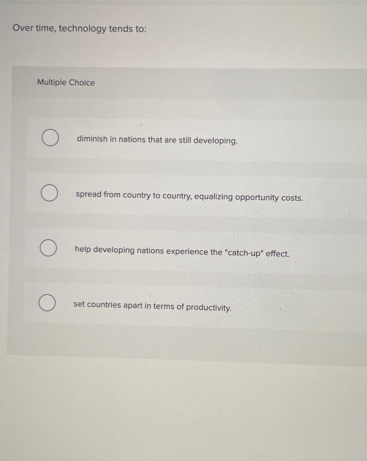 Over time, technology tends to:
Multiple Choice
O
O
O
diminish in nations that are still developing.
spread from country to country, equalizing opportunity costs.
help developing nations experience the "catch-up" effect.
set countries apart in terms of productivity.