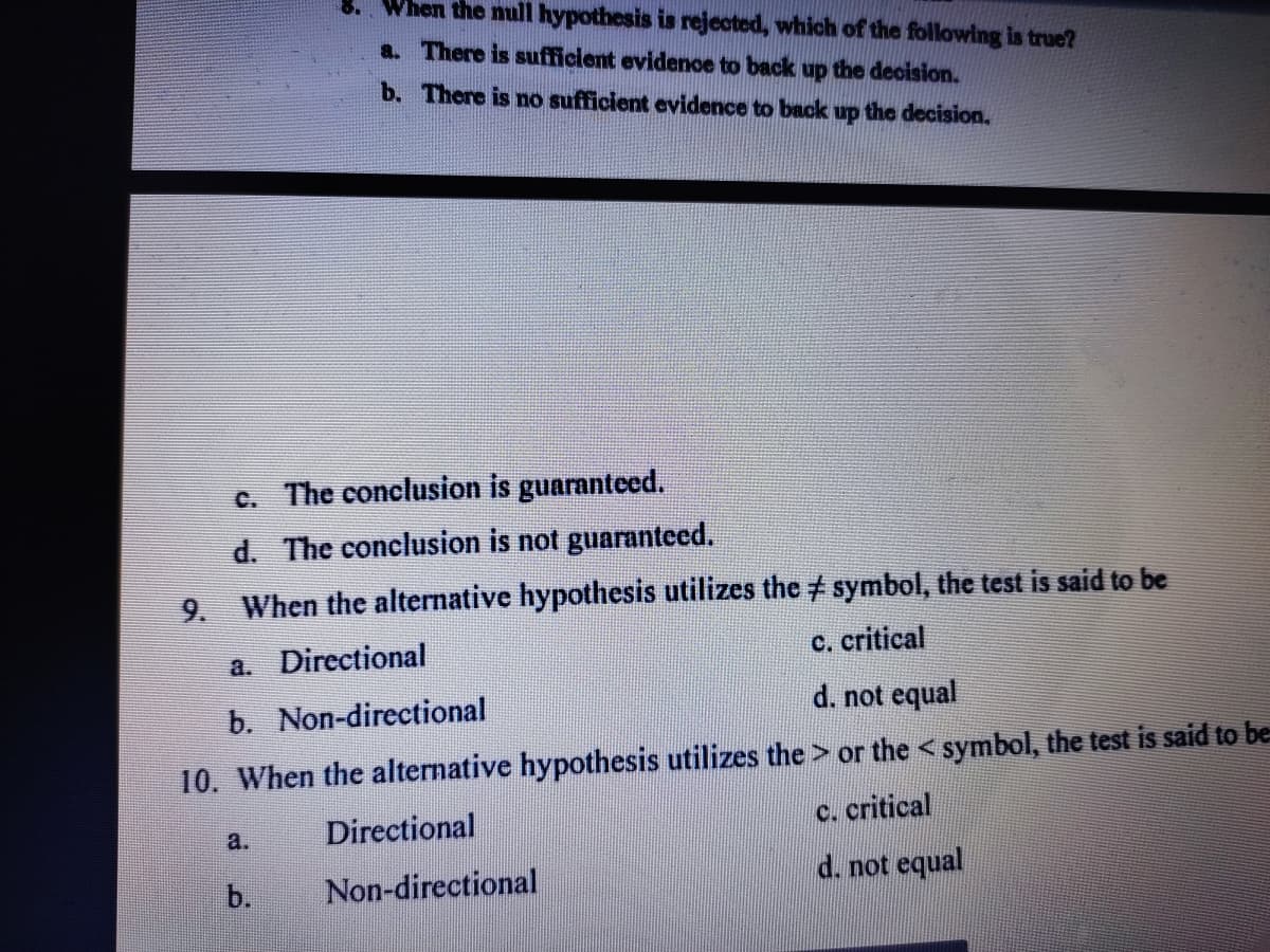 When the null hypothesis is rejected, which of the following is true?
a. There is sufficient evidence to back up the decision.
b. There is no sufficient evidence to back up the decision.
c. The conclusion is guaranteed.
d. The conclusion is not guaranteed.
When the alternative hypothesis utilizes the ‡ symbol, the test is said to be
a. Directional
c. critical
b. Non-directional
d. not equal
10. When the alternative hypothesis utilizes the > or the < symbol, the test is said to be
c. critical
Directional
a.
b.
Non-directional
d. not equal