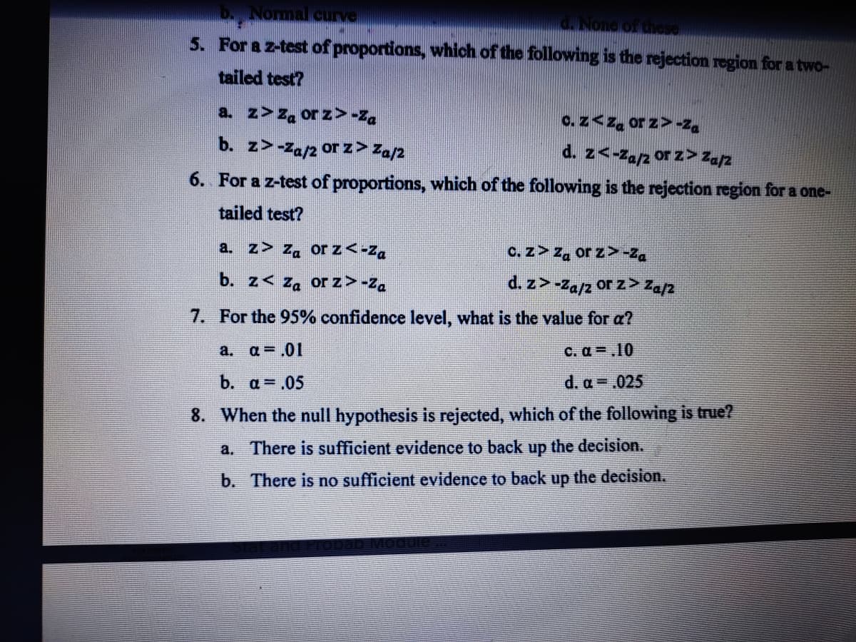 b. Normal curve
d. None of these
5. For a z-test of proportions, which of the following is the rejection region for a two-
tailed test?
a. z>Za orz>-Za
c. z<za or z>-Za
b. z>-Za/2 or z > Za/2
d. z<-Za/2 or z> Za/2
6. For a z-test of proportions, which of the following is the rejection region for a one-
tailed test?
a. z> Za or z<-Za
c. z> Za or z>-Za
b. z< Za or z>-Za
d. z>-Za/z or z> Za/2
7. For the 95% confidence level, what is the value for a?
a. a= .01
c. a.10
b. a = .05
d. a = .025
8. When the null hypothesis is rejected, which of the following is true?
a. There is sufficient evidence to back up the decision.
b. There is no sufficient evidence to back up the decision.
ab Module...