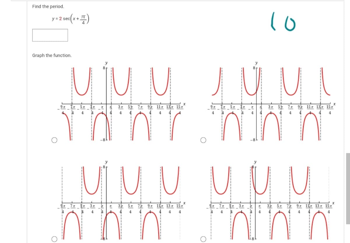 Find the period.
y = 2 sec(x + )
Graph the function.
M jU U JÚ U
Зд 52 7л 9 11л 13я 15 х
4
97
9 m
5л
Зя 54 7л 97 11я 13л 15л"
4
4
4
4
4
4
4
4
4
4
4
UÍ U U UUU
9. 7x 3
3
5л
7k 9л 11л 13л 15х
3 57
7 9 11 13 x 15x
4
4
4
4
4
4
4.
4
4
