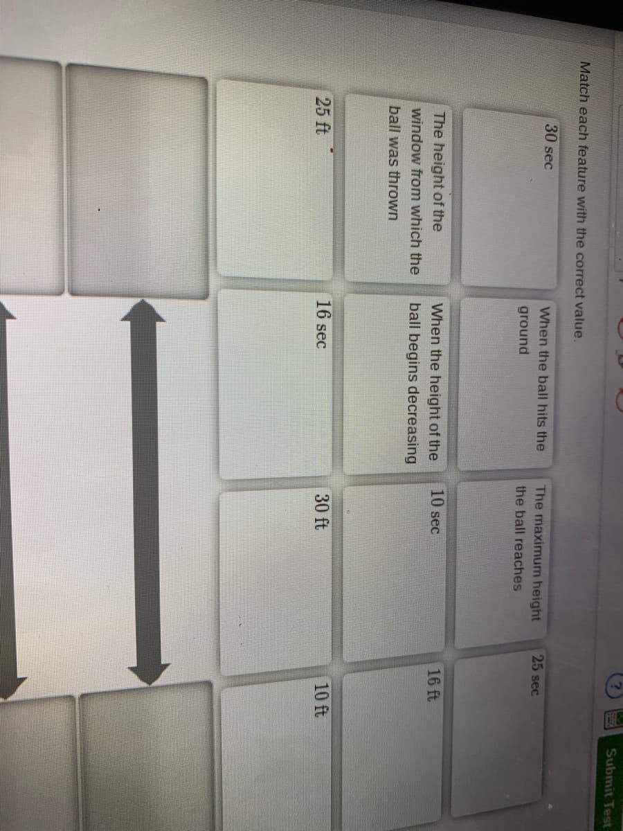 Submit Test
Match each feature with the correct value.
30 sec
When the ball hits the
The maximum height
25 sec
ground
the ball reaches
10 sec
16 ft
The height of the
When the height of the
window from which the
ball begins decreasing
ball was thrown
30 ft
10 ft
25 ft
16 sec
