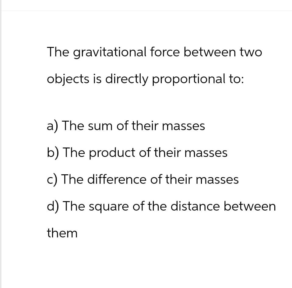 The gravitational force between two
objects is directly proportional to:
a) The sum of their masses
b) The product of their masses
c) The difference of their masses
d) The square of the distance between
them