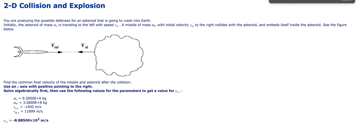 2-D Collision and Explosion
You are analyzing the possible defenses for an asteroid that is going to crash into Earth.
Initially, the asteroid of mass ma is traveling to the left with speed vai . A missile of mass mm with initial velocity vmi to the right collides with the asteroid, and embeds itself inside the asteroid. See the figure
below.
ai
Find the common final velocity of the missile and asteroid after the collision.
Use an x axis with positive pointing to the right.
Solve algebraically first, then use the following values for the parameters to get a value for
Vf x
ma = 9.2000E+9 kg
3.6800E+8 kg
= -1400 m/s
11899 m/s
mm =
V.
ai x
V,
I|
mi x
Vf x
-8.88500×10² m/s
