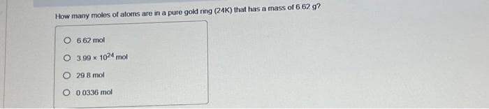 How many moles of atoms are in a pure gold ring (24K) that has a mass of 6.62 g?
O6.62 mol
O 3.99 x 1024 mol
29 8 mol
0.0336 mol