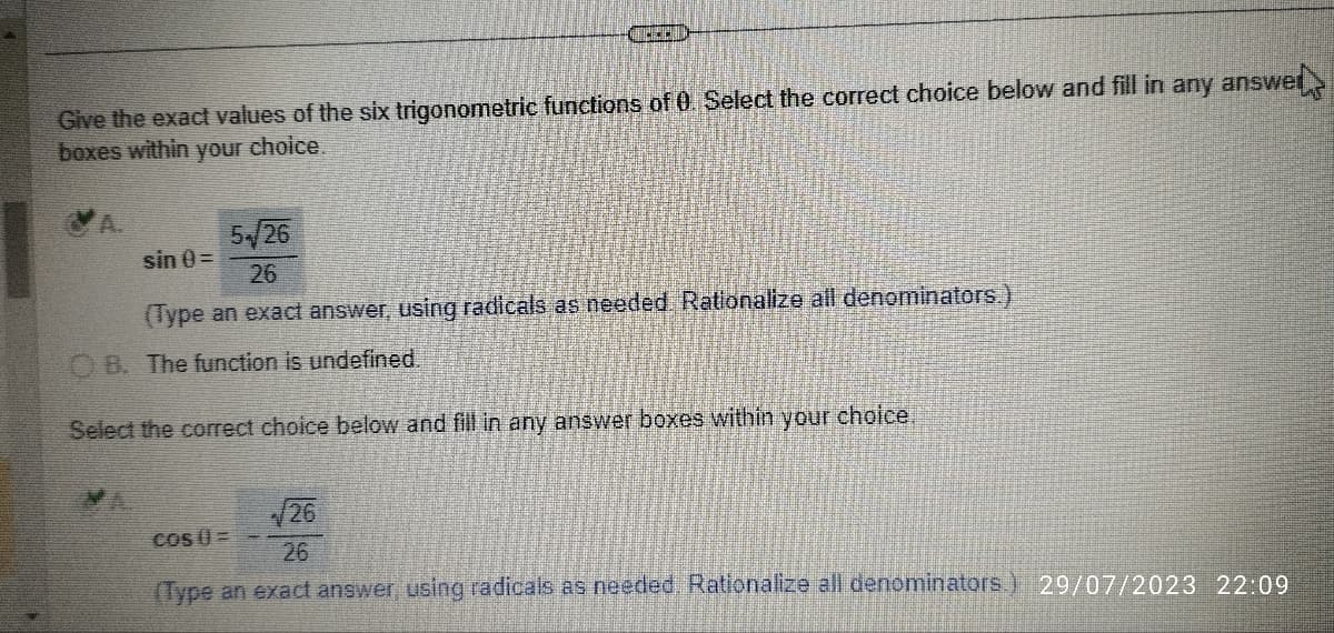 GPECAD
Give the exact values of the six trigonometric functions of 0. Select the correct choice below and fill in any answer
boxes within your choice.
5/26
sin 0 =
26
(Type an exact answer, using radicals as needed. Rationalize all denominators.)
OB. The function is undefined.
Select the correct choice below and fill in any answer boxes within your choice.
√26
cos (=
26
(Type an exact answer, using radicals as needed. Rationalize all denominators.) 29/07/2023 22:09