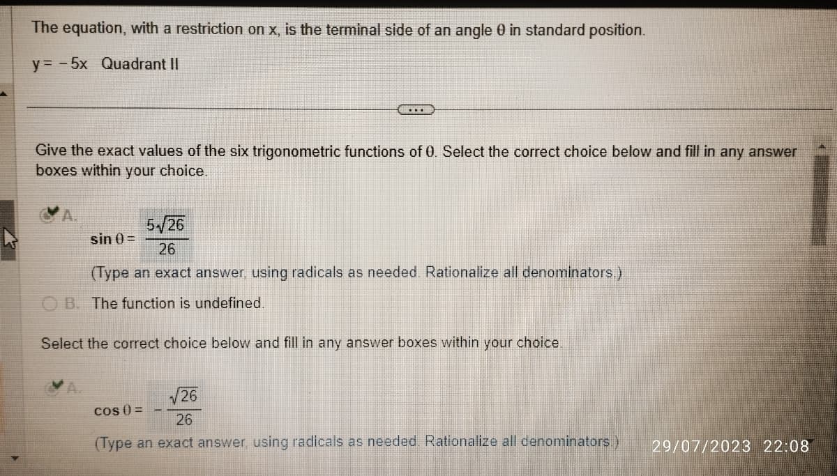 The equation, with a restriction on x, is the terminal side of an angle 0 in standard position.
y = -5x Quadrant II
Give the exact values of the six trigonometric functions of 0. Select the correct choice below and fill in any answer
boxes within your choice.
5√26
sin 0) =
26
(Type an exact answer, using radicals as needed. Rationalize all denominators.)
B. The function is undefined.
Select the correct choice below and fill in any answer boxes within your choice.
√26
26
(Type an exact answer, using radicals as needed. Rationalize all denominators.)
COS () =
29/07/2023 22:08