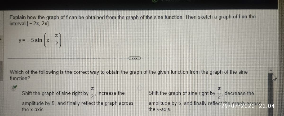 Explain how the graph of f can be obtained from the graph of the sine function. Then sketch a graph of f on the
interval [-21, 2π].
y = -5 sin x-
元
www
Which of the following is the correct way to obtain the graph of the given function from the graph of the sine
function?
TU
Shift the graph of sine right by increase the
2
amplitude by 5, and finally reflect the graph across
the x-axis.
I
Shift the graph of sine right by
decrease the
amplitude by 5, and finally reflect the gra/2023²
the y-axis.