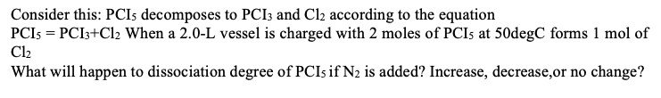 Consider this: PCIs decomposes to PCI3 and Cl2 according to the equation
PCI5 = PCI3+Cl2 When a 2.0-L vessel is charged with 2 moles of PCIs at 50degC forms 1 mol of
Cl₂
What will happen to dissociation degree of PCIs if N2 is added? Increase, decrease,or no change?