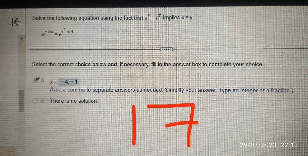 K
Solve the following equation using the fact that a* - a implies x =y.
5x
+4
Select the correct choice below and, if necessary, fill in the answer box to complete your choice.
A. x= -4,-1
(Use a comma to separate answers as needed. Simplify your answer. Type an integer or a fraction.)
B. There is no solution.
17
29/07/2023 22:13