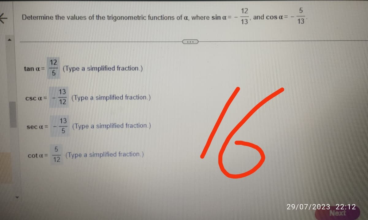 ←
12
Determine the values of the trigonometric functions of a, where sin α =
13
tan x=
CSC α =
sec α =
cot a =
12
5
(Type a simplified fraction.)
13
12
13
5
5
12
(Type a simplified fraction.)
(Type a simplified fraction.)
(Type a simplified fraction.)
and cos α =
16
5
13
29/07/2023 22:12
Next