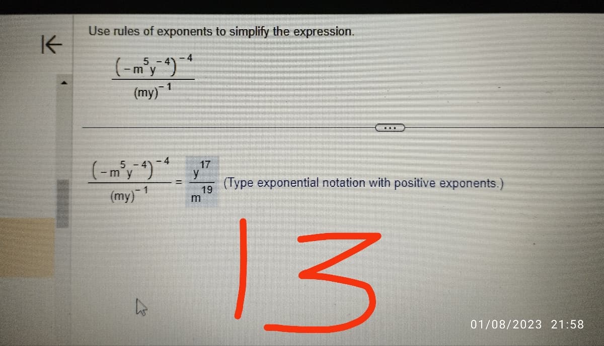 K
Use rules of exponents to simplify the expression.
5 -
my
(my) ¹
(-m³y-4)-4
(my) 1
L
-4
=
17
y
19
H
(Type exponential notation with positive exponents.)
13
01/08/2023 21:58