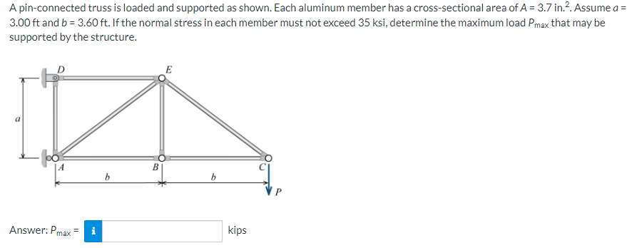 A pin-connected truss is loaded and supported as shown. Each aluminum member has a cross-sectional area of A = 3.7 in.². Assume a =
3.00 ft and b = 3.60 ft. If the normal stress in each member must not exceed 35 ksi, determine the maximum load Pmax that may be
supported by the structure.
A
Answer: Pmax=
b
B
b
kips