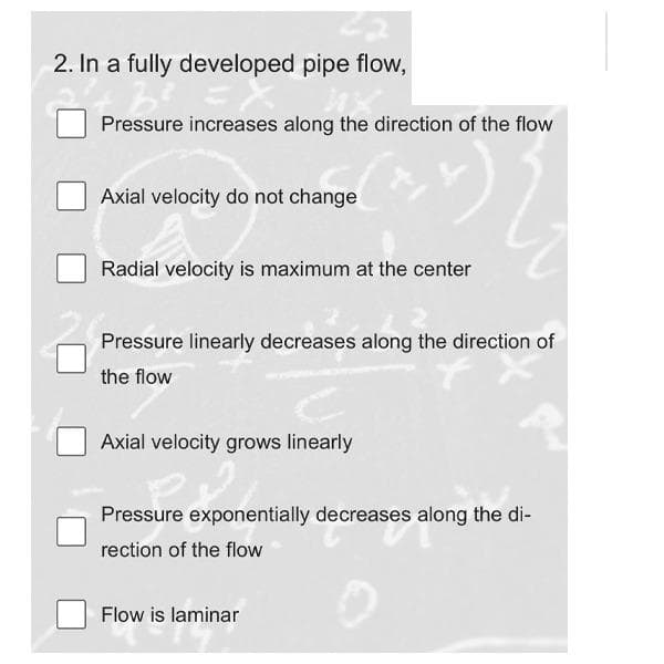 2. In a fully developed pipe flow,
Pressure increases along the direction of the flow
22
Axial velocity do not change
Radial velocity is maximum at the center
Pressure linearly decreases along the direction of
the flow
Axial velocity grows linearly
Pressure exponentially decreases along the di-
rection of the flow
Flow is laminar
