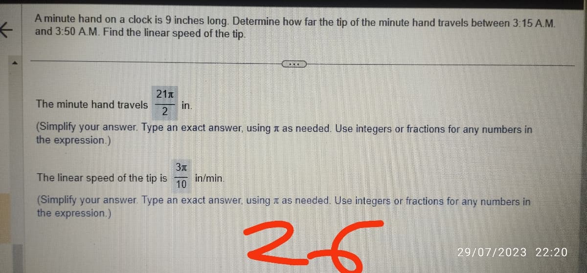 ←
A minute hand on a clock is 9 inches long. Determine how far the tip of the minute hand travels between 3:15 A.M.
and 3:50 A.M. Find the linear speed of the tip.
21x
in.
2
(Simplify your answer. Type an exact answer, using as needed. Use integers or fractions for any numbers in
the expression.)
The minute hand travels
****
3x
The linear speed of the tip is in/min.
10
(Simplify your answer. Type an exact answer, using as needed. Use integers or fractions for any numbers in
the expression.)
26
29/07/2023 22:20