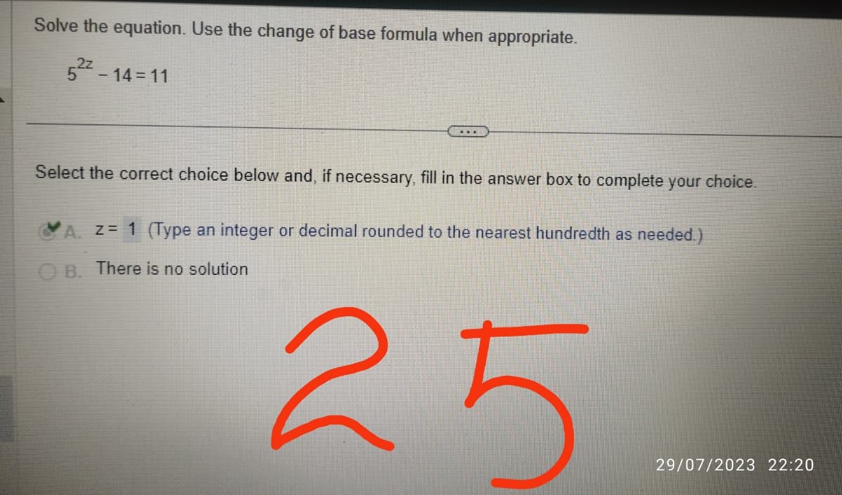 Solve the equation. Use the change of base formula when appropriate.
52²-14=11
Select the correct choice below and, if necessary, fill in the answer box to complete your choice.
A. z = 1 (Type an integer or decimal rounded to the nearest hundredth as needed.)
OB. There is no solution
25
29/07/2023 22:20