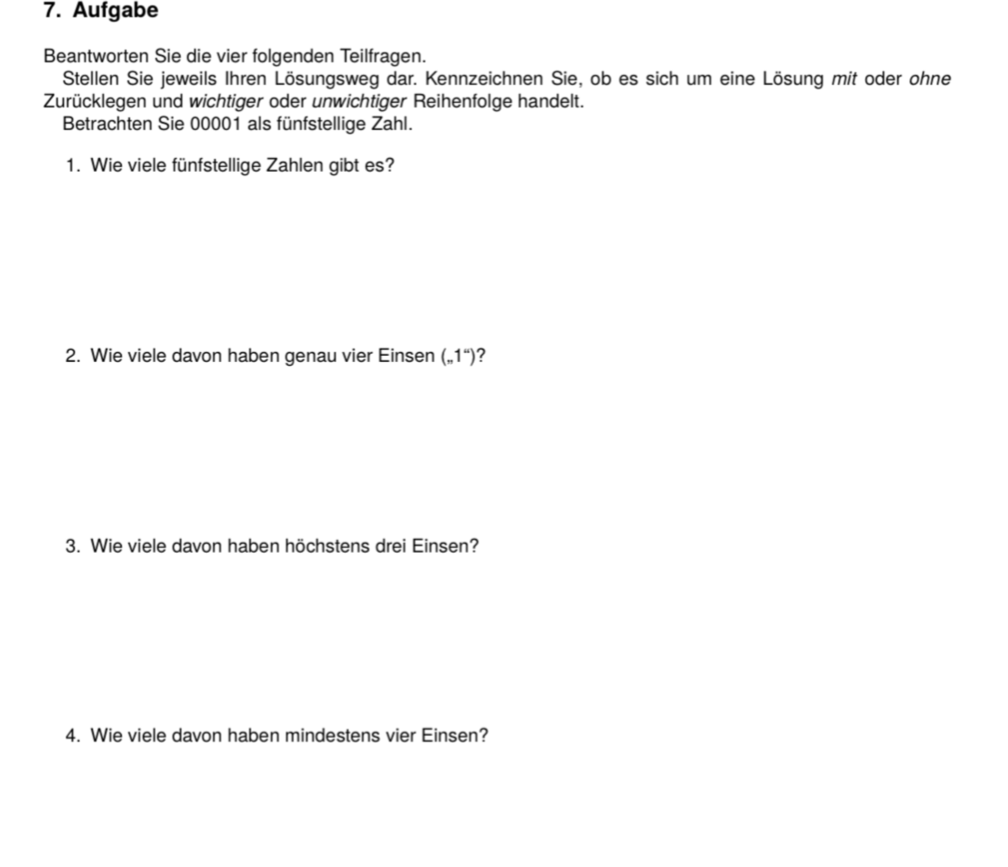 7. Aufgabe
Beantworten Sie die vier folgenden Teilfragen.
Stellen Sie jeweils Ihren Lösungsweg dar. Kennzeichnen Sie, ob es sich um eine Lösung mit oder ohne
Zurücklegen und wichtiger oder unwichtiger Reihenfolge handelt.
Betrachten Sie 00001 als fünfstellige Zahl.
1. Wie viele fünfstellige Zahlen gibt es?
2. Wie viele davon haben genau vier Einsen („,1")?
3. Wie viele davon haben höchstens drei Einsen?
4. Wie viele davon haben mindestens vier Einsen?