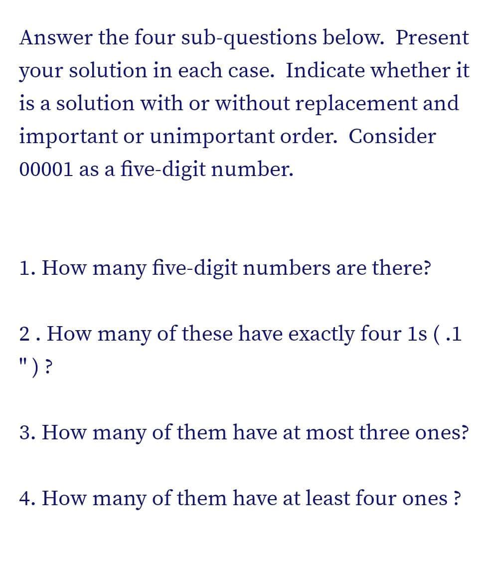 Answer the four sub-questions below. Present
your solution in each case. Indicate whether it
is a solution with or without replacement and
important or unimportant order. Consider
00001 as a five-digit number.
1. How many five-digit numbers are there?
2. How many of these have exactly four 1s (.1
")?
3. How many of them have at most three ones?
4. How many of them have at least four ones?