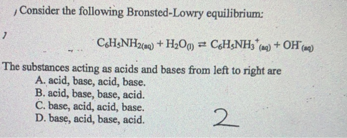 ,Consider the following Bronsted-Lowry equilibrium:
C6H3NH2(aq) + H2Og) = CH&NH3 (ng) + OH(aq)
The substances acting as acids and bases from left to right are
A. acid, base, acid, base.
B. acid, base, base, acid.
C. base, acid, acid, base.
D. base, acid, base, acid.
2
