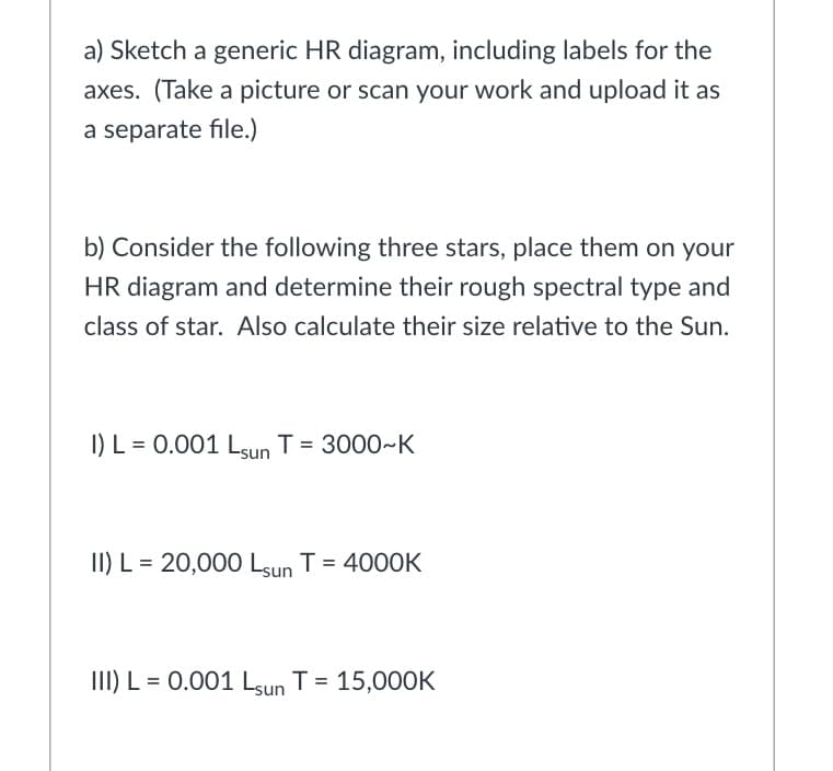 a) Sketch a generic HR diagram, including labels for the
axes. (Take a picture or scan your work and upload it as
a separate file.)
b) Consider the following three stars, place them on your
HR diagram and determine their rough spectral type and
class of star. Also calculate their size relative to the Sun.
I) L = 0.001 Lsun T = 3000~K
II) L = 20,000 Lsun T = 4000K
III) L = 0.001 Lsun T = 15,000K
