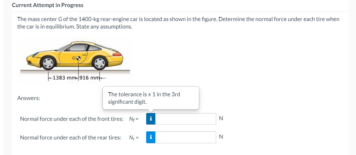 Current Attempt in Progress
The mass center Gof the 1400-kg rear-engine car is located as shown in the figure. Determine the normal force under each tire when
the car is in equilibrium. State any assumptions.
GO
-1383 mm-916 mm
The tolerance is + 1 in the 3rd
Answers:
significant digit.
Normal force under each of the front tires: Nf =
i
Normal force under each of the rear tires:
N, =
i
