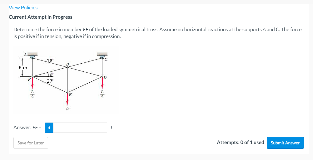 View Policies
Current Attempt in Progress
Determine the force in member EF of the loaded symmetrical truss. Assume no horizontal reactions at the supports A and C. The force
is positive if in tension, negative if in compression.
16
B
6 m
16
D
F
27
L.
L.
L.
Answer: EF=
i
Save for Later
Attempts: 0 of 1 used
Submit Answer
