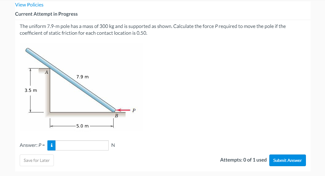 View Policies
Current Attempt in Progress
The uniform 7.9-m pole has a mass of 300 kg and is supported as shown. Calculate the force P required to move the pole if the
coefficient of static friction for each contact location is 0.50.
7.9 m
3.5 m
P
B
-5.0 m
Answer: P =
i
N
Save for Later
Attempts: 0 of 1 used
Submit Answer
