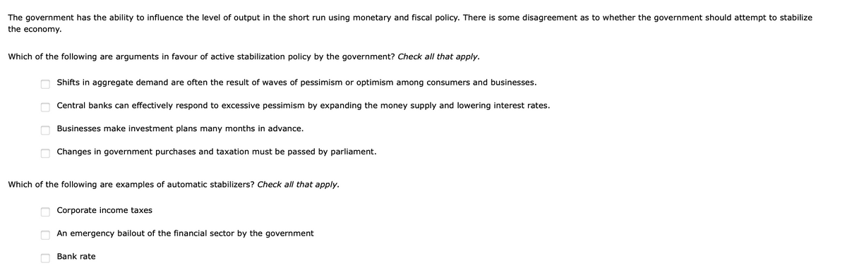 The government has the ability to influence the level of output in the short run using monetary and fiscal policy. There is some disagreement as to whether the government should attempt to stabilize
the economy.
Which of the following are arguments in favour of active stabilization policy by the government? Check all that apply.
Shifts in aggregate demand are often the result of waves of pessimism or optimism among consumers and businesses.
Central banks can effectively respond to excessive pessimism by expanding the money supply and lowering interest rates.
Businesses make investment plans many months in advance.
Changes in government purchases and taxation must be passed by parliament.
Which of the following are examples of automatic stabilizers? Check all that apply.
Corporate income taxes
An emergency bailout of the financial sector by the government
Bank rate
O O O O
O O O
