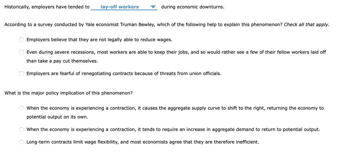 Historically, employers have tended to
lay-off workers
during economic downturns.
According to a survey conducted by Yale economist Truman Bewley, which of the following help to explain this phenomenon? Check all that apply.
Employers believe that they are not legally able to reduce wages.
Even during severe recessions, most workers are able to keep their jobs, and so would rather see a few of their fellow workers laid off
than take a pay cut themselves.
Employers are fearful of renegotiating contracts because of threats from union officials.
What is the major policy implication of this phenomenon?
When the economy is experiencing a contraction, it causes the aggregate supply curve to shift to the right, returning the economy to
potential output on its own.
When the economy is experiencing a contraction, it tends to require an increase in aggregate demand to return to potential output.
Long-term contracts limit wage flexibility, and most economists agree that they are therefore inefficient.
O O
O O
