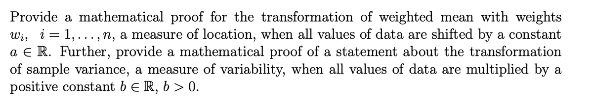 Provide a mathematical proof for the transformation of weighted mean with weights
Wi, i = 1, ... , n, a measure of location, when all values of data are shifted by a constant
a E R. Further, provide a mathematical proof of a statement about the transformation
of sample variance, a measure of variability, when all values of data are multiplied by a
positive constant b E R, b > 0.
