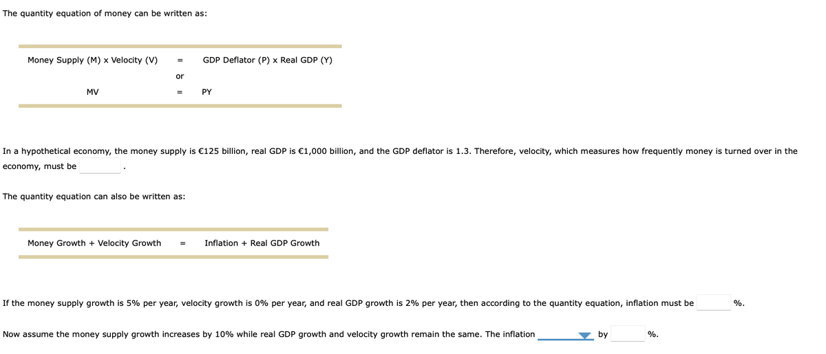 The quantity equation of money can be written as:
Money Supply (M) x Velocity (V)
GDP Deflator (P) x Real GDP (Y)
or
MV
PY
=
In a hypothetical economy, the money supply is €125 billion, real GDP is €1,000 billion, and the GDP deflator is 1.3. Therefore, velocity, which measures how frequently money is turned over in the
economy, must be
The quantity equation can also be written as:
Money Growth + Velocity Growth
Inflation + Real GDP Growth
=
If the money supply growth is 5% per year, velocity growth is 0% per year, and real GDP growth is 2% per year, then according to the quantity equation, inflation must be
%.
Now assume the money supply growth increases by 10% while real GDP growth and velocity growth remain the same. The inflation
by
%.
