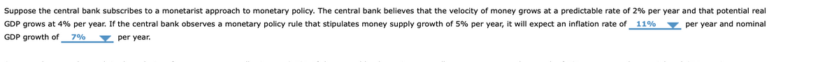 Suppose the central bank subscribes to a monetarist approach to monetary policy. The central bank believes that the velocity of money grows at a predictable rate of 2% per year and that potential real
GDP grows at 4% per year. If the central bank observes a monetary policy rule that stipulates money supply growth of 5% per year, it will expect an inflation rate of
11%
per year and nominal
GDP growth of
7%
per year.
