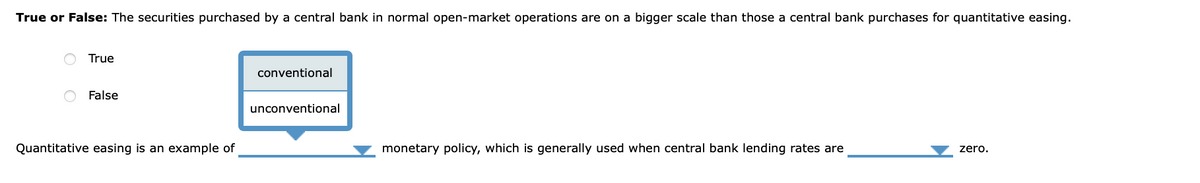 True or False: The securities purchased by a central bank in normal open-market operations are on a bigger scale than those a central bank purchases for quantitative easing.
True
conventional
False
unconventional
Quantitative easing is an example of
monetary policy, which is generally used when central bank lending rates are
zero.
