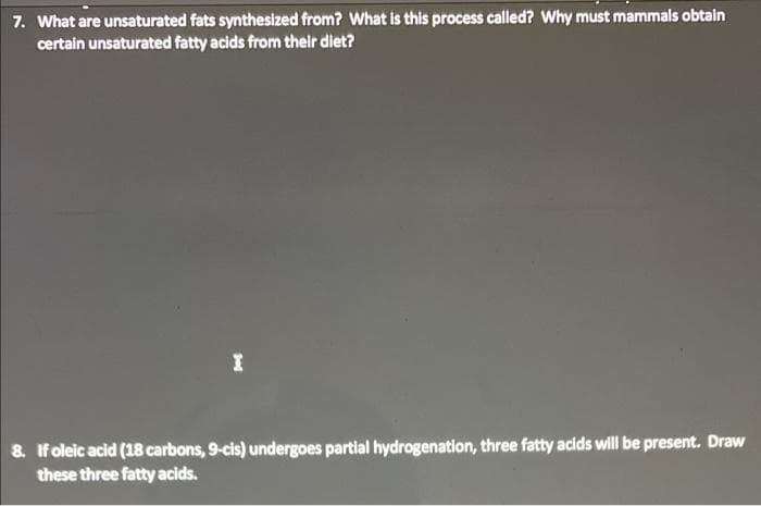 7. What are unsaturated fats synthesized from? What is this process called? Why must mammals obtain
certain unsaturated fatty acids from their diet?
8. If oleic acid (18 carbons, 9-cis) undergoes partial hydrogenation, three fatty acids will be present. Draw
these three fatty acids.
