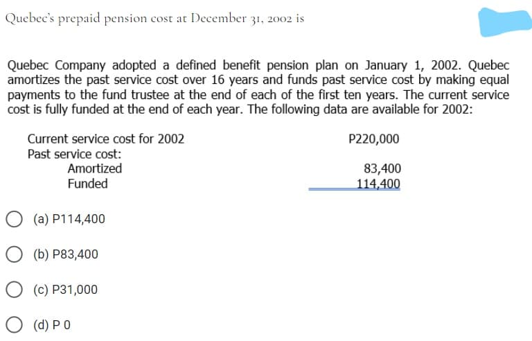 Quebec's prepaid pension cost at December 31, 2002 is
Quebec Company adopted a defined benefit pension plan on January 1, 2002. Quebec
amortizes the past service cost over 16 years and funds past service cost by making equal
payments to the fund trustee at the end of each of the first ten years. The current service
cost is fully funded at the end of each year. The following data are available for 2002:
Current service cost for 2002
P220,000
Past service cost:
Amortized
Funded
83,400
114,400
(a) P114,400
(b) P83,400
(c) P31,000
(d) P 0
