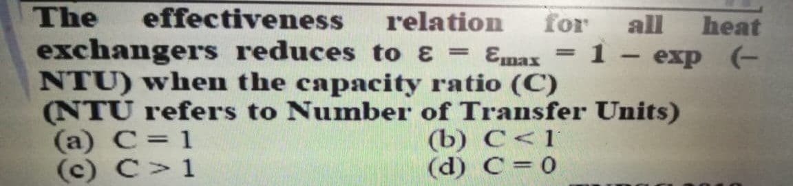 The
exchangers reduces to ɛ = Emax = 1 – exp (-
NTU) when the capacity ratio (C)
(NTU refers to Number of Transfer Units)
(a) C= 1
(c) C>1
effectiveness
relation
for
all
heat
%3D
(b) С <1
(d) C= 0
