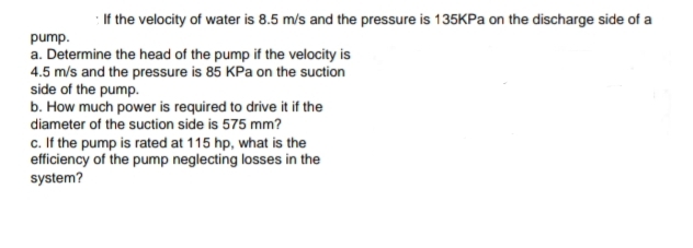 : If the velocity of water is 8.5 m/s and the pressure is 135KPA on the discharge side of a
pump.
a. Determine the head of the pump if the velocity is
4.5 m/s and the pressure is 85 KPa on the suction
side of the pump.
b. How much power is required to drive it if the
diameter of the suction side is 575 mm?
c. If the pump is rated at 115 hp, what is the
efficiency of the pump neglecting losses in the
system?
