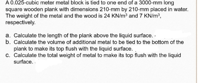 A 0.025-cubic meter metal block is tied to one end of a 3000-mm long
square wooden plank with dimensions 210-mm by 210-mm placed in water.
The weight of the metal and the wood is 24 KN/m3 and 7 KN/m3,
respectively.
a. Calculate the length of the plank above the liquid surface. .
b. Calculate the volume of additional metal to be tied to the bottom of the
plank to make its top flush with the liquid surface. .
c. Calculate the total weight of metal to make its top flush with the liquid
surface.
