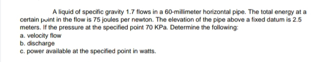 A liquid of specific gravity 1.7 flows in a 60-millimeter horizontal pipe. The total energy at a
certain puint in the flow is 75 joules per newton. The elevation of the pipe above a fixed datum is 2.5
meters. If the pressure at the specified point 70 KPa. Determine the following:
a. velocity flow
b. discharge
c. power available at the specified point in watts.
